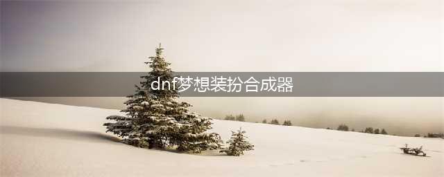 《DNF》梦想装扮合成器怎么获得 梦想装扮合成器获得方法(dnf梦想装扮合成器)