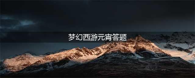 梦幻西游元宵节答题答案是什么 元宵节答题答案大全(梦幻西游元宵答题)