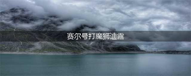 赛尔号魔狮迪露怎么打败 魔狮迪露打法推荐