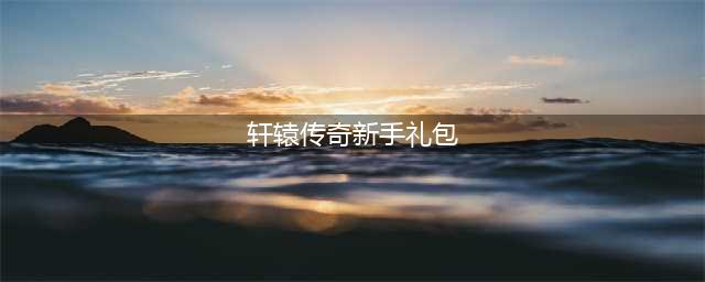 轩辕传奇手游礼包码汇总表 最新礼包码一览(轩辕传奇新手礼包)