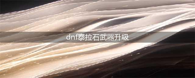 《dnf手游》泰拉石武器怎么样 泰拉石武器介绍(dnf泰拉石武器升级)