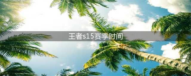 《王者荣耀》S15赛季什么时候结束 S15结束时间(王者s15赛季时间)