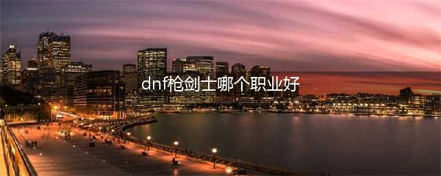dnf枪剑士选哪个职业好 dnf枪剑士最强职业选择推荐(dnf枪剑士哪个职业好)
