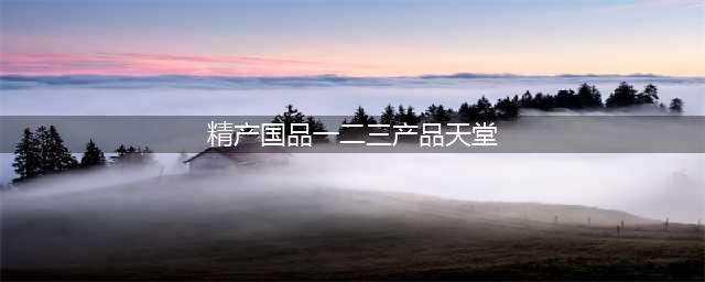 精产一二三产区区别是什么(精产国品一二三产品天堂)