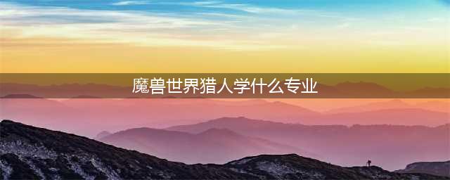 魔兽世界怀旧服猎人学什么专业好 猎人专业推荐(魔兽世界猎人学什么专业)