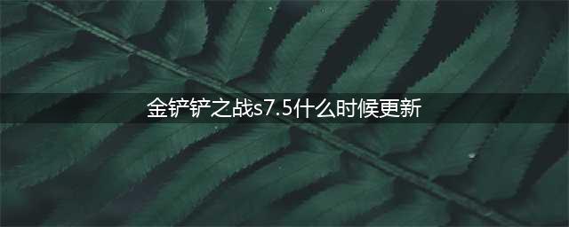 金铲铲之战s7.5什么时候更新