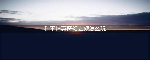 《和平精英》奇幻之旅模式怎么玩 奇幻之旅模式玩法大全(和平精英奇幻之旅怎么玩)