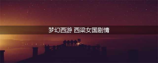 梦幻西游西梁女国剧情怎么过-西梁女国剧情通关攻略(梦幻西游 西梁女国剧情)