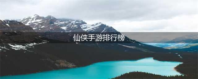 2022仙侠手游排行榜TOP10 仙侠手游榜单大全推荐(仙侠手游排行榜)