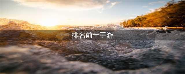 最火手游排行榜2022前十名 人气超高的手游排行榜Top10(排名前十手游)