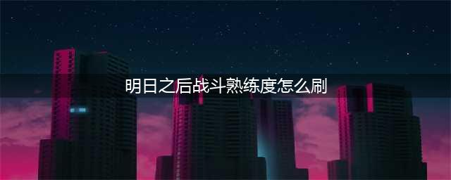 明日之后战斗熟练度怎么刷 明日之后快速刷战斗熟练度攻略