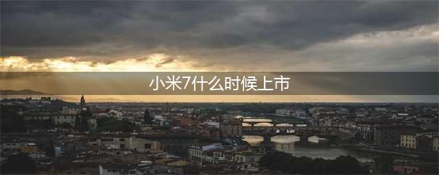 小米7什么时候上市 小米7上市时间(小米7什么时候上市)