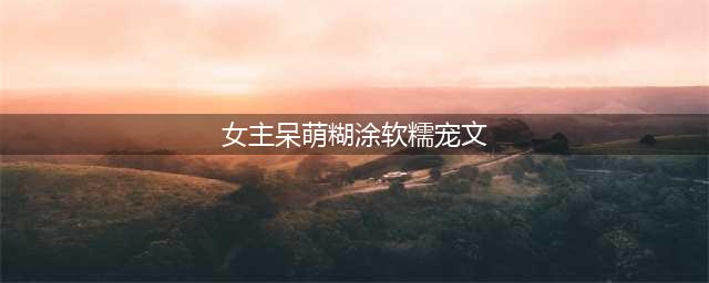 4本校园宠文，女主可爱善良，软萌天然呆，却不慎撩了他的心！(女主呆萌糊涂软糯宠文)