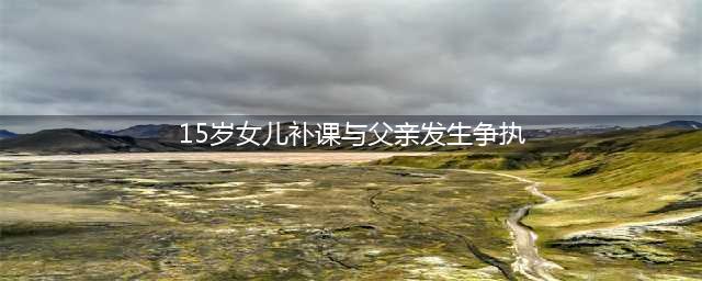 15岁女生持刀刺死父亲，因校外补课发生争执(15岁女儿补课与父亲发生争执)