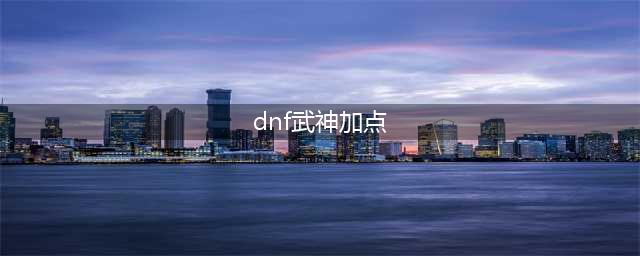 《dnf》110级武神怎么加点 女散打武神三觉加点推荐2023