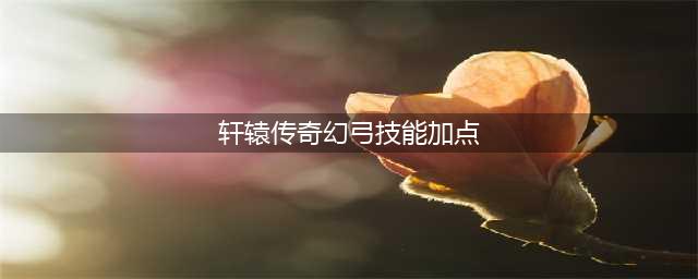 轩辕传奇手游幻弓加点攻略 幻弓技能加点(轩辕传奇幻弓技能加点)