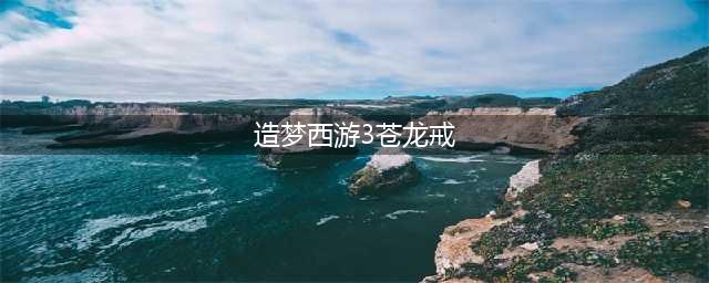 《造梦西游3》苍龙戒获取攻略 获得流程分享(造梦西游3苍龙戒)