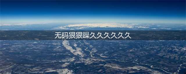 久久的，久久爽，人人有得吃，人人都挺爽，人人看，人人都好看(无码狠狠躁久久久久久久)