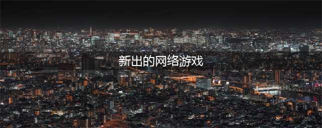 新出的游戏网游有哪些2022 新出的游戏网游排行榜(新出的网络游戏)