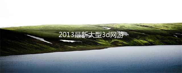 3d网页游戏排行榜2013 十大3D网游手游大全推荐(2013最新大型3d网游)