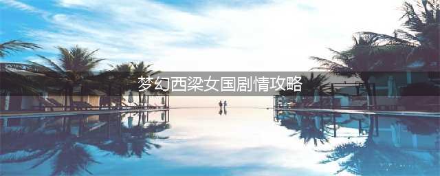 梦幻西游西梁女国剧情怎么过-西梁女国剧情通关攻略(梦幻西梁女国剧情攻略)