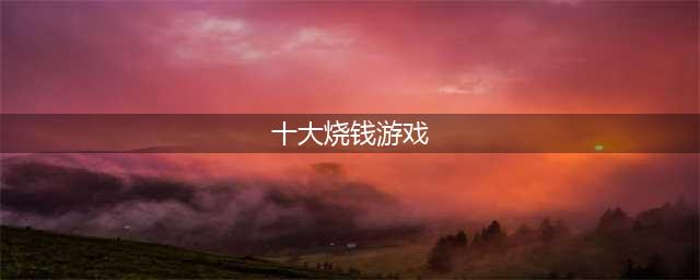 十大氪金游戏排行榜2022 十大烧钱游戏排行榜单(十大烧钱游戏)