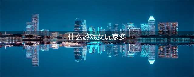 女玩家多的手游2021有哪些 女玩家多的手游推荐(什么游戏女玩家多)