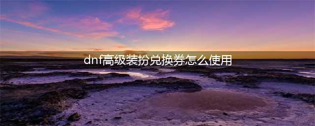 dnf装扮兑换券怎么用 地下城与勇士兑换券使用方法(dnf高级装扮兑换券怎么使用)