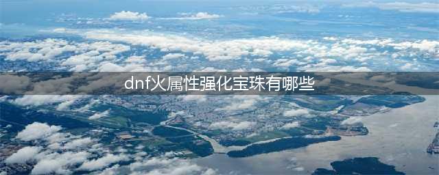 dnf火属性强化宝珠有哪些 火属性强化宝珠详细介绍(dnf火属性强化宝珠有哪些)