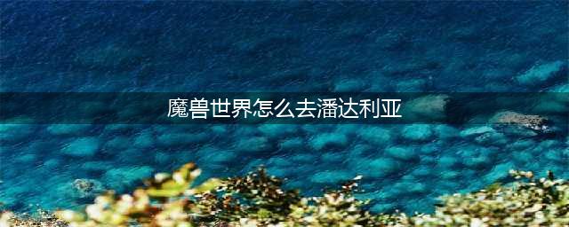 《魔兽世界怀旧服》怎么去潘达利亚呢 去潘达利亚方法介绍(魔兽世界怎么去潘达利亚)