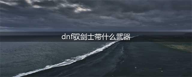 《dnf》100级驭剑士用什么武器 100级驭剑士武器选择分享(dnf驭剑士带什么武器)