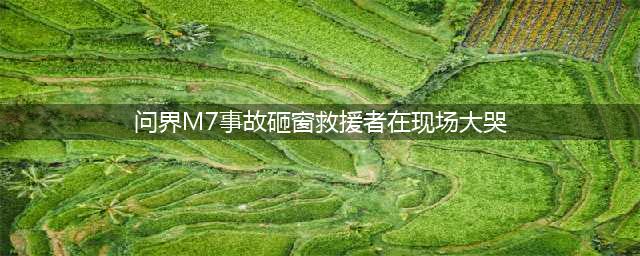 问界M7事故砸窗救援者在现场大哭 亲人罹难车内，车门紧闭成绝望之锁(问界M7事故砸窗救援者在现场大哭)