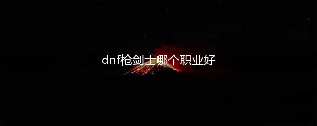 DNF枪剑士哪个职业好 DNF枪剑士最强职业推荐一览(dnf枪剑士哪个职业好)