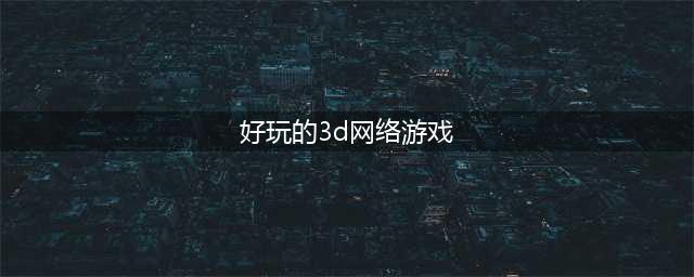 3d网络游戏排行榜前十名2021 3d网游有哪些(好玩的3d网络游戏)