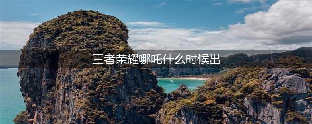 王者荣耀什么时候出哪吒 哪吒上线时间一览