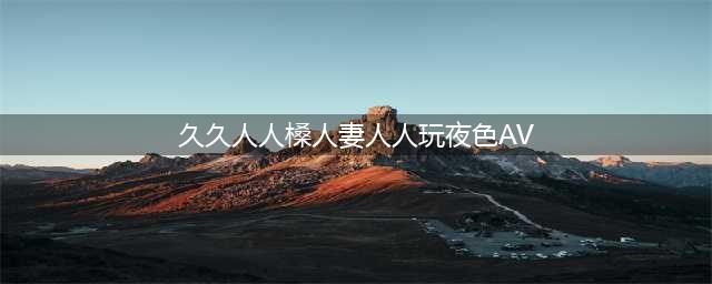 久久的，久久爽，人人有得吃，人人都挺爽，人人看，人人都好看(久久人人槡人妻人人玩夜色AV)