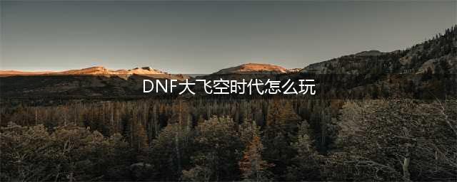 《dnf》大飞空时代玩法讲解 大飞空时代怎么玩(DNF大飞空时代怎么玩)