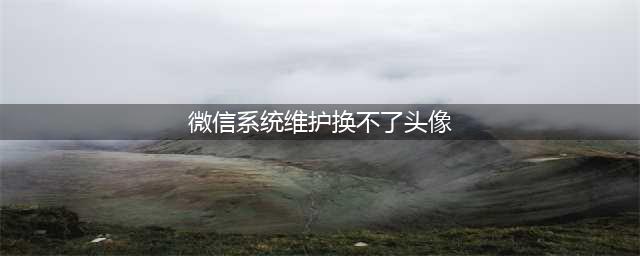 微信系统维护什么时候结束 微信头像不能换的原因(微信系统维护换不了头像)