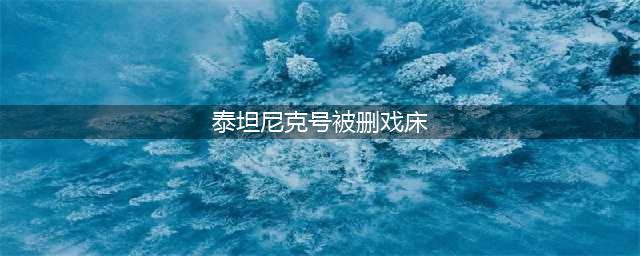 "泰坦尼克号"中被删除的33分钟揭秘(泰坦尼克号被删戏床)