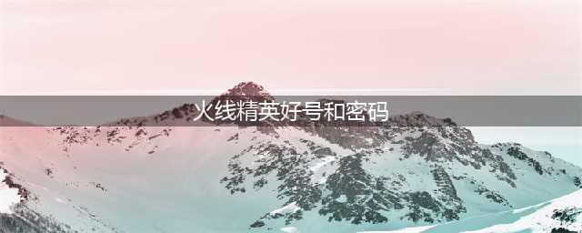 《火线精英》最新好号和密码汇总 五星帝王真号亲测可以登录(火线精英好号和密码)