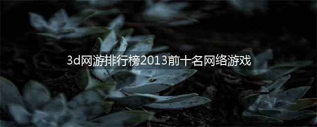 3d网页游戏排行榜2013 十大3D网游手游大全推荐(3d网游排行榜2013前十名网络游戏)