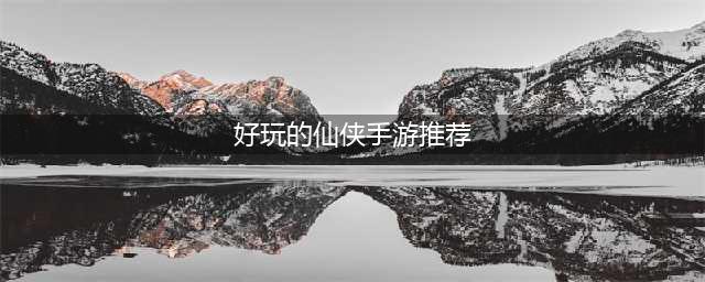 2020新版仙侠手游榜单前十名 好玩的仙侠手游推荐(好玩的仙侠手游推荐)