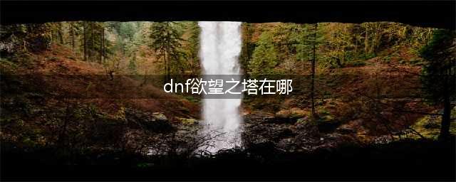 DNF欲望之塔在哪里以及怎么打全面讲解(dnf欲望之塔在哪)
