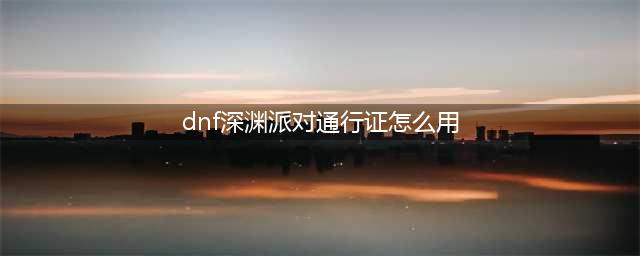dnf如何开启深渊派对(dnf深渊派对通行证怎么用)