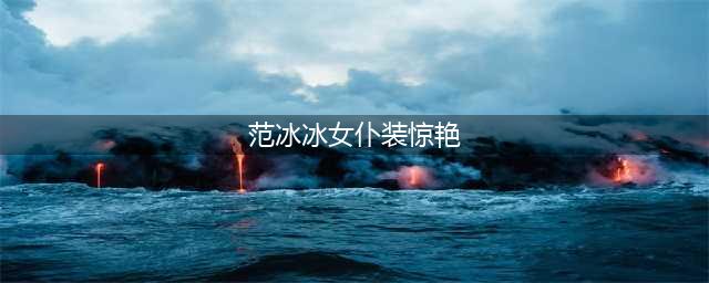 范冰冰挑战8种制服，女仆装穿出女王范，西装气场强！(范冰冰女仆装惊艳)